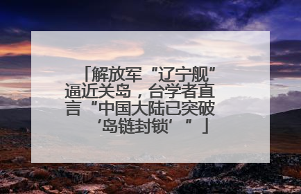 解放军“辽宁舰”逼近关岛，台学者直言“中国大陆已突破‘岛链封锁’”