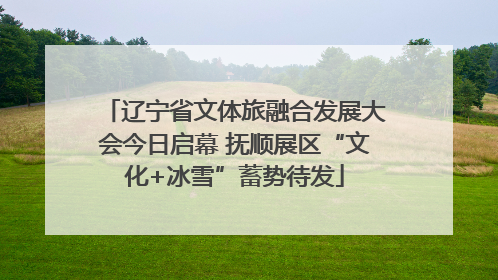 辽宁省文体旅融合发展大会今日启幕 抚顺展区“文化+冰雪”蓄势待发