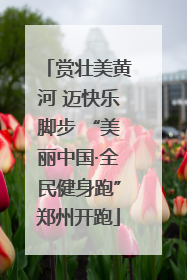 赏壮美黄河 迈快乐脚步 “美丽中国·全民健身跑”郑州开跑