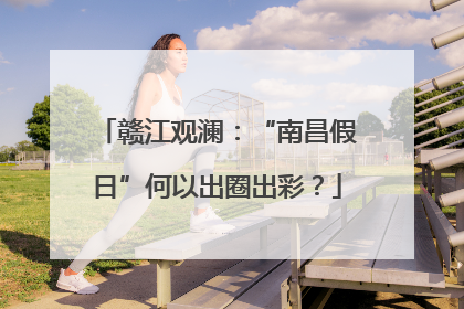 赣江观澜：“南昌假日”何以出圈出彩？