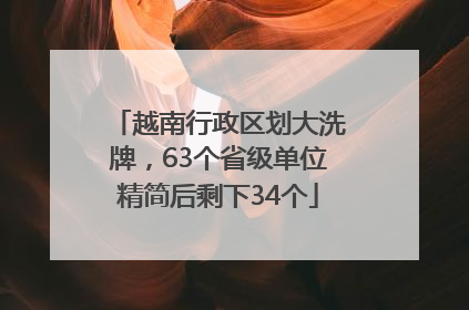 越南行政区划大洗牌，63个省级单位精简后剩下34个