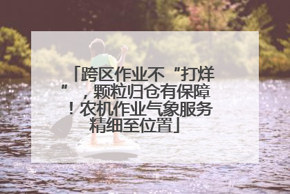 跨区作业不“打烊”，颗粒归仓有保障！农机作业气象服务精细至位置