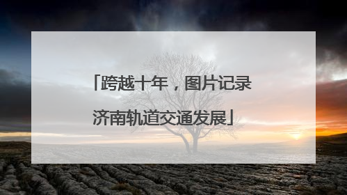 跨越十年，图片记录济南轨道交通发展