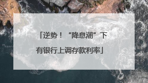 逆势！“降息潮”下有银行上调存款利率