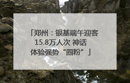 郑州：银基端午迎客15.8万人次 神话体验强势“圈粉”