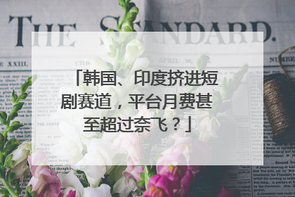 韩国、印度挤进短剧赛道，平台月费甚至超过奈飞？