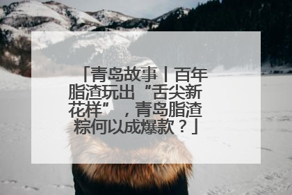 青岛故事丨百年脂渣玩出“舌尖新花样”，青岛脂渣粽何以成爆款？