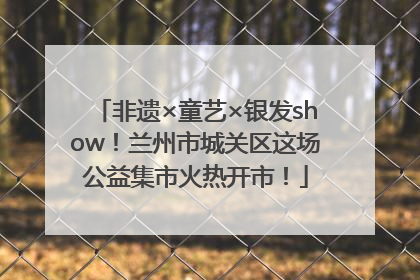 非遗×童艺×银发show！兰州市城关区这场公益集市火热开市！