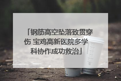 钢筋高空坠落致贯穿伤 宝鸡高新医院多学科协作成功救治
