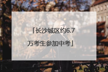长沙城区约6.7万考生参加中考