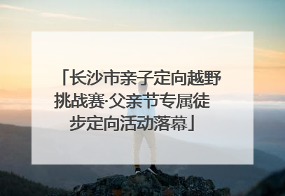 长沙市亲子定向越野挑战赛·父亲节专属徒步定向活动落幕