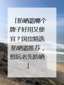 防晒霜哪个牌子好用又便宜？国货精选防晒霜推荐，想抗老先防晒
