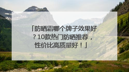 防晒霜哪个牌子效果好？10款热门防晒推荐，性价比高质量好！