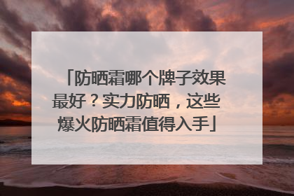 防晒霜哪个牌子效果最好？实力防晒，这些爆火防晒霜值得入手