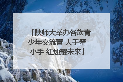 陕师大举办各族青少年交流营 大手牵小手 红烛耀未来