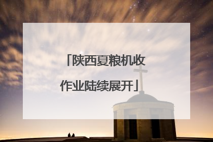 陕西夏粮机收作业陆续展开