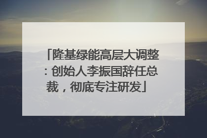 隆基绿能高层大调整：创始人李振国辞任总裁，彻底专注研发