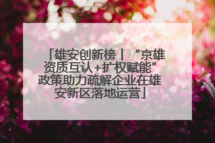 雄安创新榜丨“京雄资质互认+扩权赋能”政策助力疏解企业在雄安新区落地运营