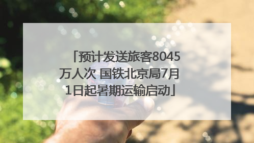 预计发送旅客8045万人次 国铁北京局7月1日起暑期运输启动