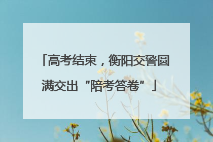 高考结束，衡阳交警圆满交出“陪考答卷”