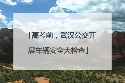 高考前，武汉公交开展车辆安全大检查
