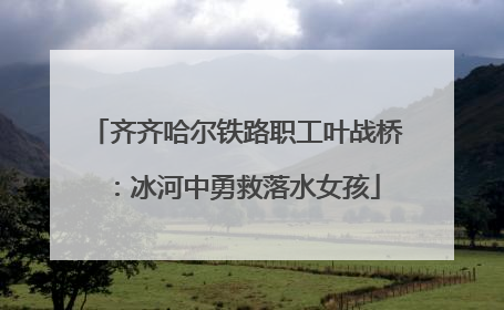 齐齐哈尔铁路职工叶战桥：冰河中勇救落水女孩
