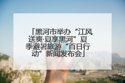 黑河市举办“江风送爽·夏享黑河”夏季避暑旅游“百日行动”新闻发布会