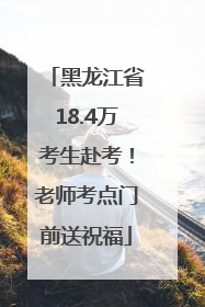 黑龙江省18.4万考生赴考！老师考点门前送祝福