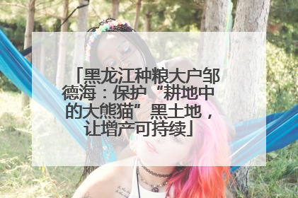 黑龙江种粮大户邹德海：保护“耕地中的大熊猫”黑土地，让增产可持续