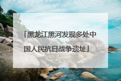 黑龙江黑河发现多处中国人民抗日战争遗址