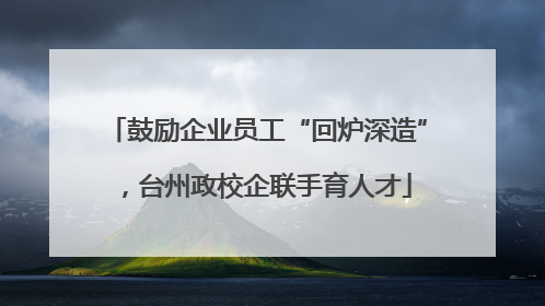 鼓励企业员工“回炉深造”，台州政校企联手育人才