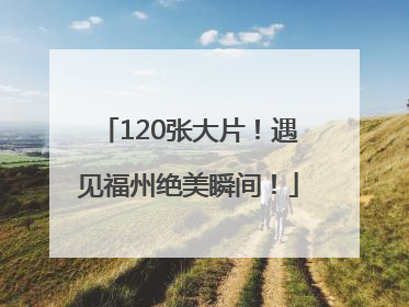 120张大片！遇见福州绝美瞬间！
