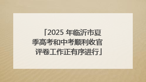 2025 年临沂市夏季高考和中考顺利收官 评卷工作正有序进行