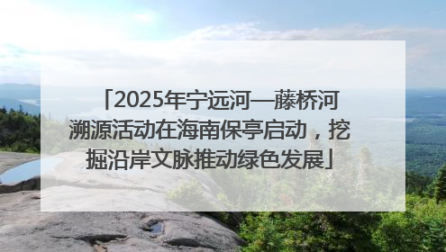 2025年宁远河—藤桥河溯源活动在海南保亭启动，挖掘沿岸文脉推动绿色发展
