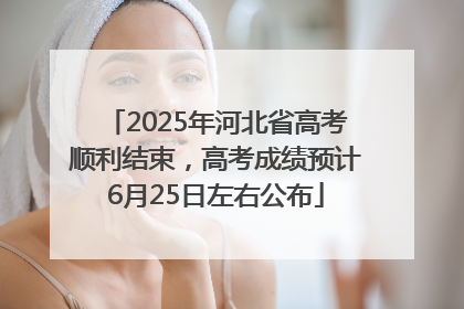 2025年河北省高考顺利结束，高考成绩预计6月25日左右公布