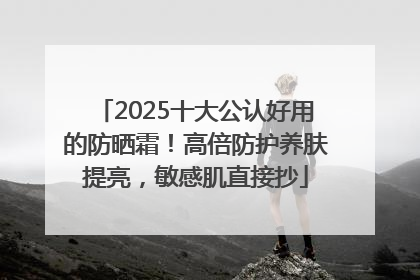 2025十大公认好用的防晒霜！高倍防护养肤提亮，敏感肌直接抄