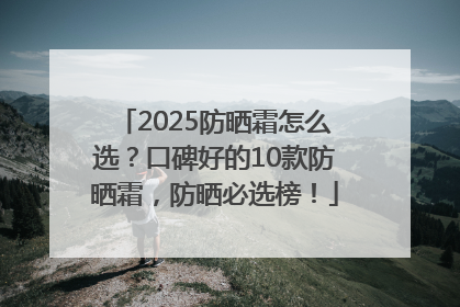 2025防晒霜怎么选？口碑好的10款防晒霜，防晒必选榜！