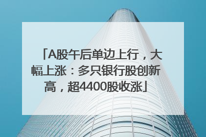 A股午后单边上行，大幅上涨：多只银行股创新高，超4400股收涨